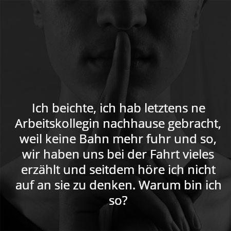 Ich beichte, ich hab letztens ne Arbeitskollegin nachhause gebracht, weil keine Bahn mehr fuhr und so, wir haben uns bei der Fahrt vieles erzählt und seitdem höre ich nicht auf an sie zu denken. Warum bin ich so?