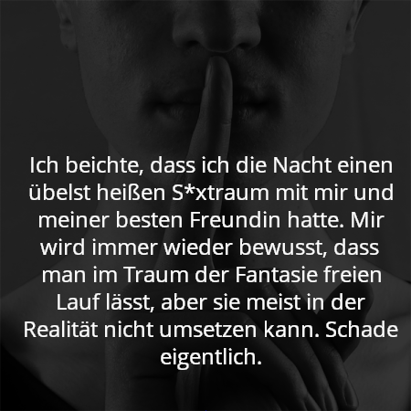 Ich beichte, dass ich die Nacht einen übelst heißen S*xtraum mit mir und meiner besten Freundin hatte. Mir wird immer wieder bewusst, dass man im Traum der Fantasie freien Lauf lässt, aber sie meist in der Realität nicht umsetzen kann. Schade eigentlich.