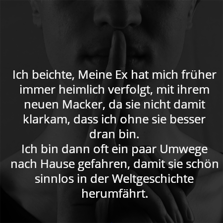 Ich beichte, Meine Ex hat mich früher immer heimlich verfolgt, mit ihrem neuen Macker, da sie nicht damit klarkam, dass ich ohne sie besser dran bin.
Ich bin dann oft ein paar Umwege nach Hause gefahren, damit sie schön sinnlos in der Weltgeschichte herumfährt.