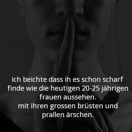 ich beichte das ich es schon scharf finde wie die heutigen 20-25 jährigen frauen aussehen.
mit ihren grossen brüsten und prallen ärschen.