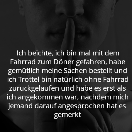 Ich beichte, ich bin mal mit dem Fahrrad zum Döner gefahren, habe gemütlich meine Sachen bestellt und ich Trottel bin natürlich ohne Fahrrad zurückgelaufen und habe es erst als ich angekommen war, nachdem mich jemand darauf angesprochen hat es gemerkt