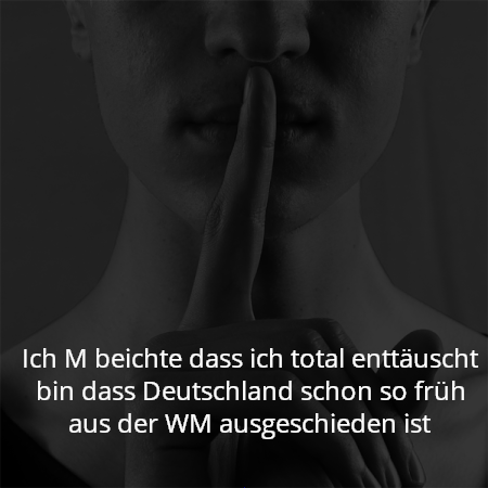 Ich M beichte dass ich total enttäuscht bin dass Deutschland schon so früh aus der WM ausgeschieden ist