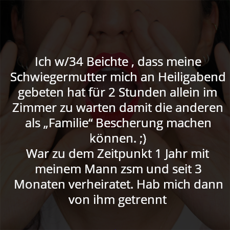 Ich w/34 Beichte , dass meine Schwiegermutter mich an Heiligabend gebeten hat für 2 Stunden allein im Zimmer zu warten damit die anderen als „Familie“ Bescherung machen können. ;)
War zu dem Zeitpunkt 1 Jahr mit meinem Mann zsm und seit 3 Monaten verheiratet. Hab mich dann von ihm getrennt
