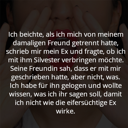 Ich beichte, als ich mich von meinem damaligen Freund getrennt hatte, schrieb mir mein Ex und fragte, ob ich mit ihm Silvester verbringen möchte. Seine Freundin sah, dass er mit mir geschrieben hatte, aber nicht, was. Ich habe für ihn gelogen und wollte wissen, was ich ihr sagen soll, damit ich nicht wie die eifersüchtige Ex wirke.