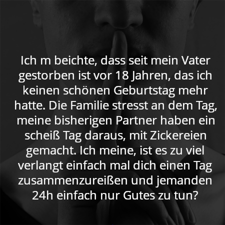 Ich m beichte, dass seit mein Vater gestorben ist vor 18 Jahren, das ich keinen schönen Geburtstag mehr hatte. Die Familie stresst an dem Tag, meine bisherigen Partner haben ein scheiß Tag daraus, mit Zickereien gemacht. Ich meine, ist es zu viel verlangt einfach mal dich einen Tag zusammenzureißen und jemanden 24h einfach nur Gutes zu tun?