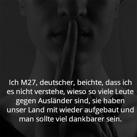 Ich M27, deutscher, beichte, dass ich es nicht verstehe, wieso so viele Leute gegen Ausländer sind, sie haben unser Land mit wieder aufgebaut und man sollte viel dankbarer sein.