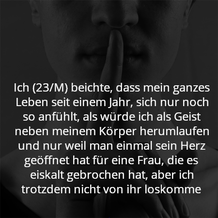 Ich (23/M) beichte, dass mein ganzes Leben seit einem Jahr, sich nur noch so anfühlt, als würde ich als Geist neben meinem Körper herumlaufen und nur weil man einmal sein Herz geöffnet hat für eine Frau, die es eiskalt gebrochen hat, aber ich trotzdem nicht von ihr loskomme