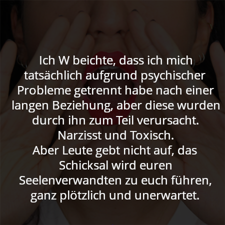 Ich W beichte, dass ich mich tatsächlich aufgrund psychischer Probleme getrennt habe nach einer langen Beziehung, aber diese wurden durch ihn zum Teil verursacht. Narzisst und Toxisch.
Aber Leute gebt nicht auf, das Schicksal wird euren Seelenverwandten zu euch führen, ganz plötzlich und unerwartet.