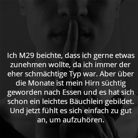Ich M29 beichte, dass ich gerne etwas zunehmen wollte, da ich immer der eher schmächtige Typ war. Aber über die Monate ist mein Hirn süchtig geworden nach Essen und es hat sich schon ein leichtes Bäuchlein gebildet. Und jetzt fühlt es sich einfach zu gut an, um aufzuhören.