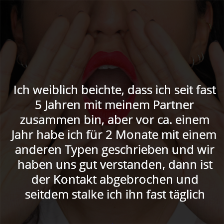 Ich weiblich beichte, dass ich seit fast 5 Jahren mit meinem Partner zusammen bin, aber vor ca. einem Jahr habe ich für 2 Monate mit einem anderen Typen geschrieben und wir haben uns gut verstanden, dann ist der Kontakt abgebrochen und seitdem stalke ich ihn fast täglich