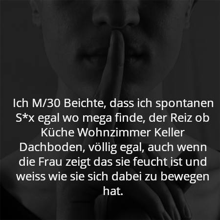 Ich M/30 Beichte, dass ich spontanen S*x egal wo mega finde, der Reiz ob Küche Wohnzimmer Keller Dachboden, völlig egal, auch wenn die Frau zeigt das sie feucht ist und weiss wie sie sich dabei zu bewegen hat.